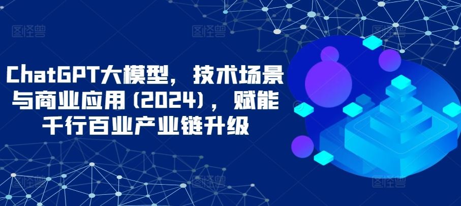 ChatGPT大模型，技术场景与商业应用(2024)，赋能千行百业产业链升级-928网创