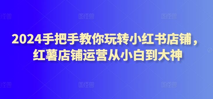 2024手把手教你玩转小红书店铺，红薯店铺运营从小白到大神-928网创