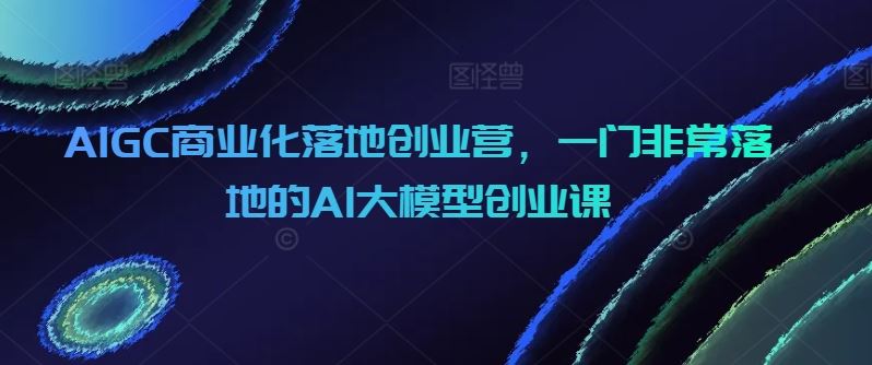 AIGC商业化落地创业营，一门非常落地的AI大模型创业课-928网创