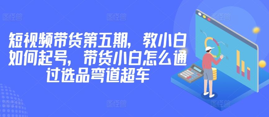 价值2980短视频带货第五期，教小白如何起号，带货小白怎么通过选品弯道超车-928网创
