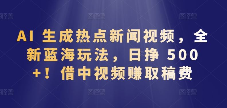 AI 生成热点新闻视频，全新蓝海玩法，日挣 500+!借中视频赚取稿费【揭秘】-928网创