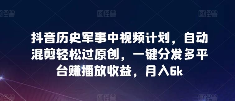 抖音历史军事中视频计划，自动混剪轻松过原创，一键分发多平台赚播放收益，月入6k【揭秘】-928网创