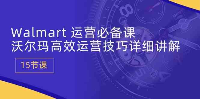 Walmart运营必备课：沃尔玛高效运营技巧详细讲解 (15节课)-928网创