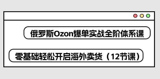 俄罗斯Ozon爆单实战全阶体系课，零基础轻松开启海外卖货（12节课）-928网创