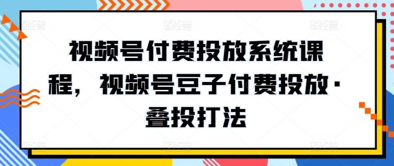 视频号付费投放系统课程，视频号豆子付费投放·叠投打法-928网创