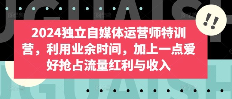 2024独立自媒体运营师特训营，利用业余时间，加上一点爱好抢占流量红利与收入-928网创