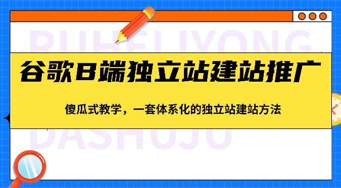 谷歌B端独立站建站推广，傻瓜式教学，一套体系化的独立站建站方法（83节）-928网创