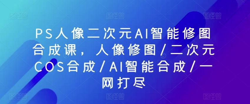 PS人像二次元AI智能修图合成课，人像修图/二次元COS合成/AI智能合成/一网打尽-928网创