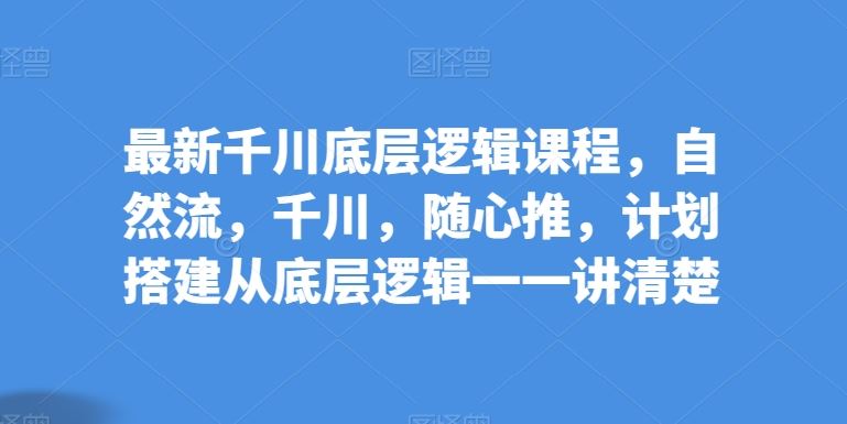 最新千川底层逻辑课程，自然流，千川，随心推，计划搭建从底层逻辑一一讲清楚-928网创