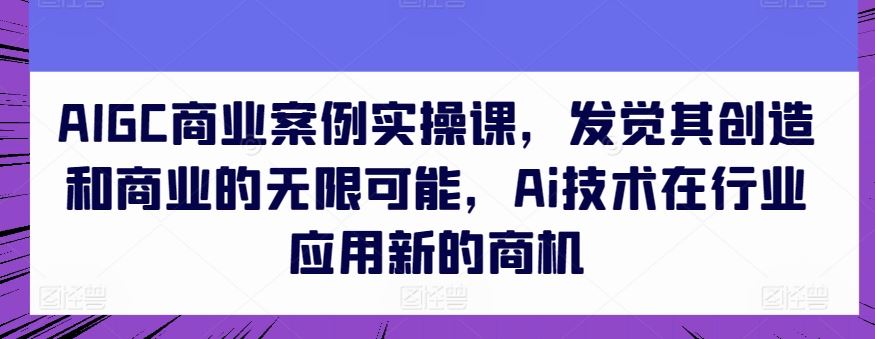 AIGC商业案例实操课，发觉其创造和商业的无限可能，Ai技术在行业应用新的商机-928网创