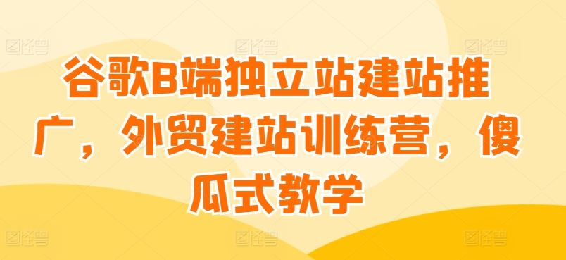 谷歌B端独立站建站推广，外贸建站训练营，傻瓜式教学-928网创