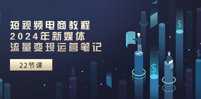 短视频电商教程：2024年新媒体流量变现运营笔记（25节课）-928网创