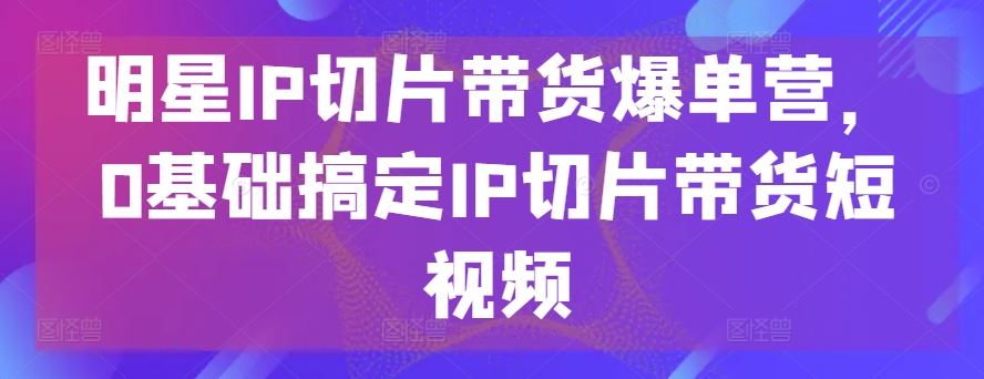 明星IP切片带货爆单营，0基础搞定IP切片带货短视频-928网创