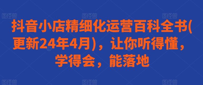 抖音小店精细化运营百科全书(更新24年4月)，让你听得懂，学得会，能落地-928网创