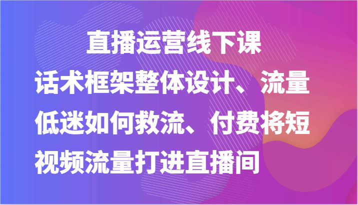 直播运营线下课-话术框架整体设计、流量低迷如何救流、付费将短视频流量打进直播间-928网创