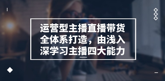 运营型主播直播带货全体系打造，由浅入深学习主播四大能力（9节）-928网创