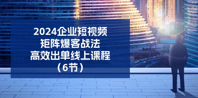 2024企业短视频矩阵爆客战法，高效出单线上课程（6节）-928网创