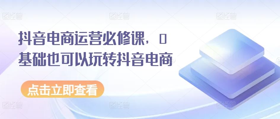 抖音电商运营必修课，0基础也可以玩转抖音电商-928网创