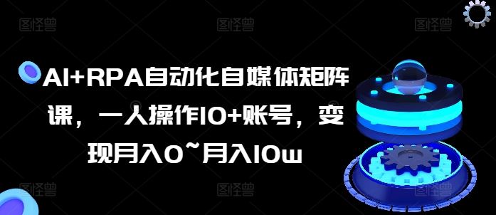AI+RPA自动化自媒体矩阵课，一人操作10+账号，变现月入0~月入10w-928网创