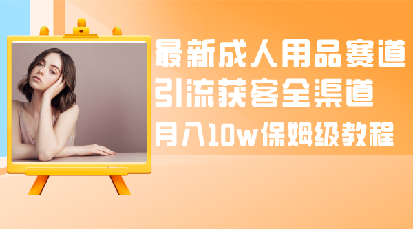 （8309期）最新成人用品赛道引流获客全渠道，月入10w保姆级教程-928网创