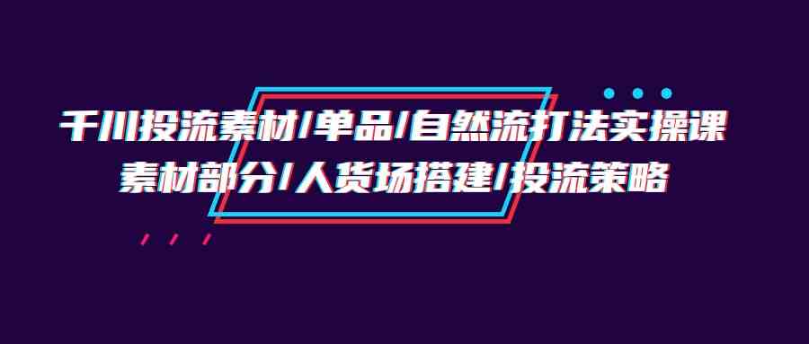 （9908期）千川投流素材/单品/自然流打法实操培训班，素材部分/人货场搭建/投流策略-928网创
