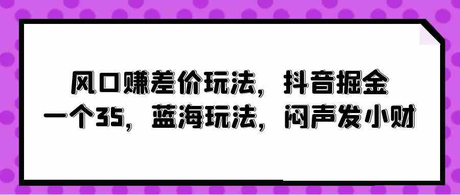 （10022期）风口赚差价玩法，抖音掘金，一个35，蓝海玩法，闷声发小财-928网创