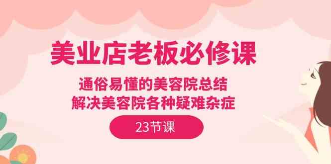 （9986期）美业店老板必修课：通俗易懂的美容院总结，解决美容院各种疑难杂症（23节）-928网创