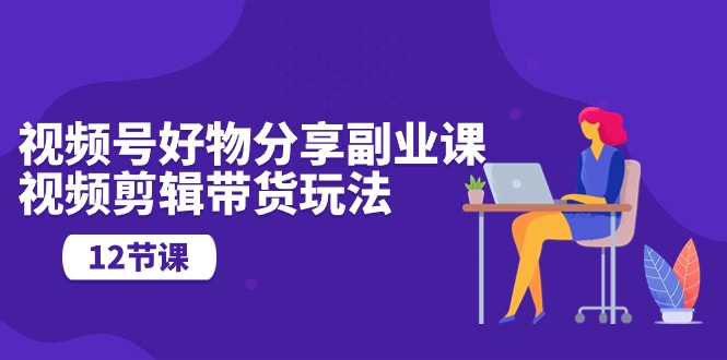 （10316期）视频号好物分享副业课，视频剪辑带货玩法（12节课）-928网创