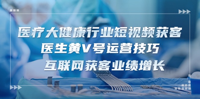 （10564期）医疗 大健康行业短视频获客：医生黄V号运营技巧  互联网获客业绩增长-15节-928网创