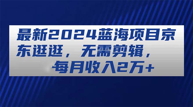 （11041期）最新2024蓝海项目京东逛逛，无需剪辑，每月收入2万+-928网创