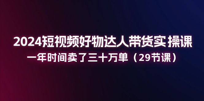 （11289期）2024短视频好物达人带货实操课：一年时间卖了三十万单（29节课）-928网创