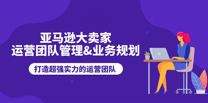 （11112期）亚马逊大卖家-运营团队管理&业务规划，打造超强实力的运营团队-928网创