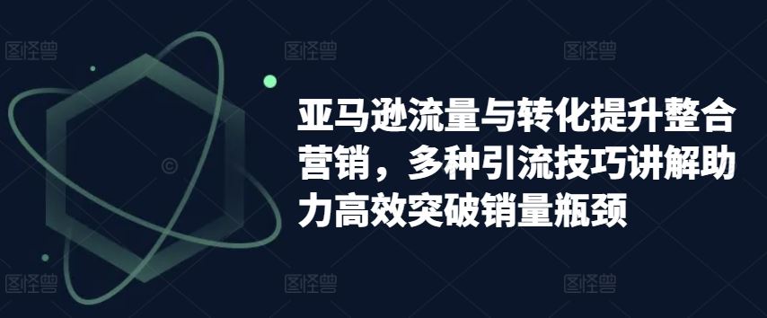 亚马逊流量与转化提升整合营销，多种引流技巧讲解助力高效突破销量瓶颈-928网创