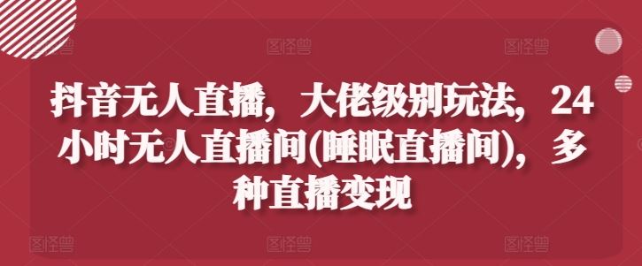 抖音无人直播，大佬级别玩法，24小时无人直播间(睡眠直播间)，多种直播变现【揭秘】-928网创