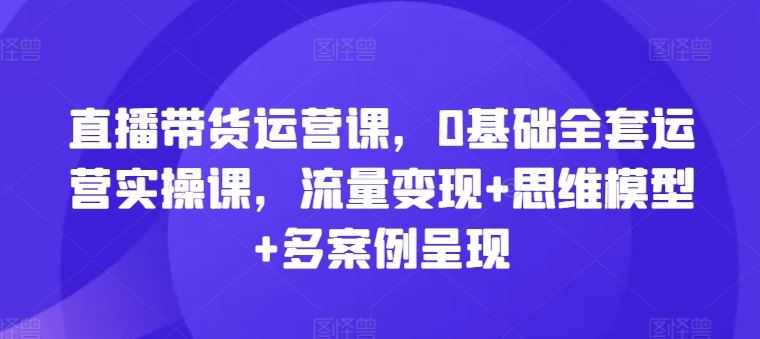 直播带货运营课，0基础全套运营实操课，流量变现+思维模型+多案例呈现-928网创