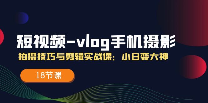 （11518期）短视频-vlog手机摄影：拍摄技巧与剪辑实战课：小白变大神（18节课）-928网创