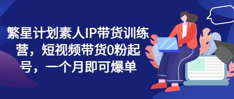 繁星计划素人IP带货训练营，短视频带货0粉起号，一个月即可爆单-928网创