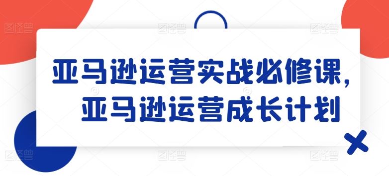 亚马逊运营实战必修课，亚马逊运营成长计划-928网创