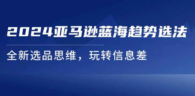 （11703期）2024亚马逊蓝海趋势选法，全新选品思维，玩转信息差-928网创