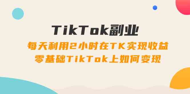 TikTok副业课：每天利用2小时在TK实现收益，零基础TikTok上如何变现（34节）-928网创