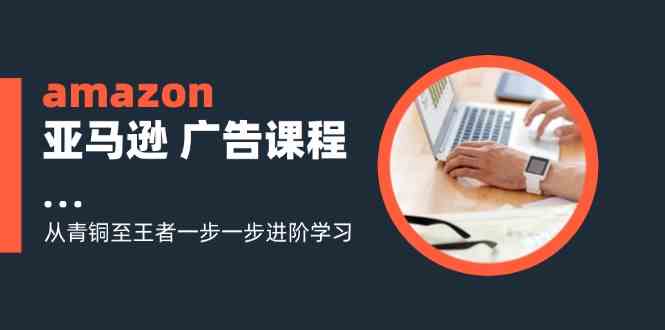 amazon亚马逊广告课程：从青铜至王者一步一步进阶学习（16节）-928网创
