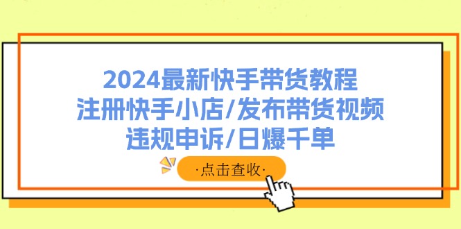 （11938期）2024最新快手带货教程：注册快手小店/发布带货视频/违规申诉/日爆千单-928网创