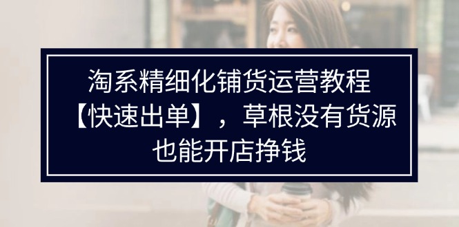 （11937期）淘系精细化铺货运营教程【快速出单】，草根没有货源，也能开店挣钱-928网创