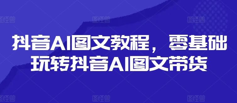 抖音AI图文教程，零基础玩转抖音AI图文带货-928网创