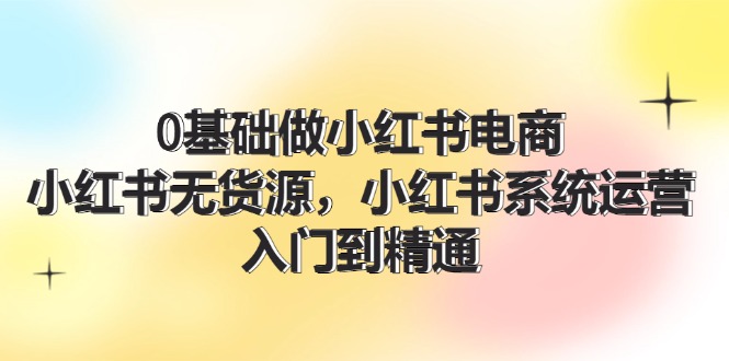 0基础做小红书电商，小红书无货源系统运营，入门到精通 (70节)-928网创