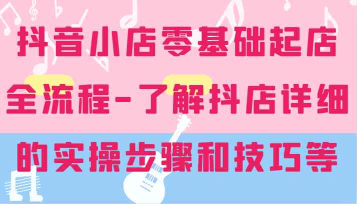 抖音小店零基础起店全流程-详细学习抖店的实操步骤和技巧等-928网创