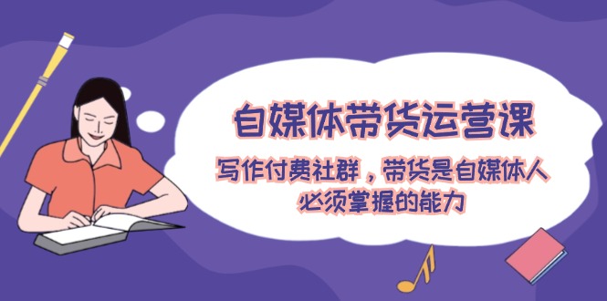 （12043期）自媒体带货运营课：写作付费社群，带货是自媒体人必须掌握的能力-928网创