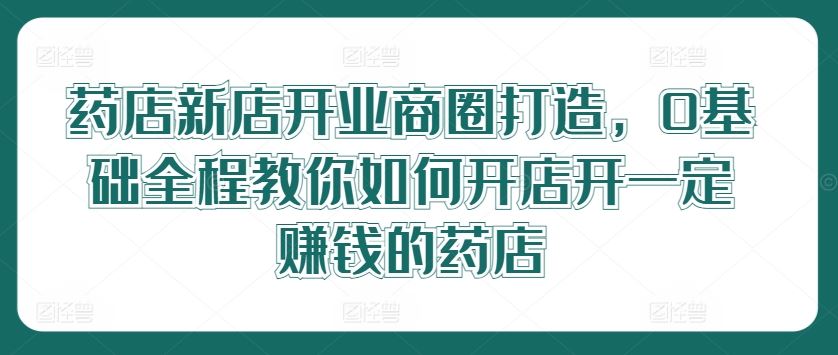 药店新店开业商圈打造，0基础全程教你如何开店开一定赚钱的药店-928网创