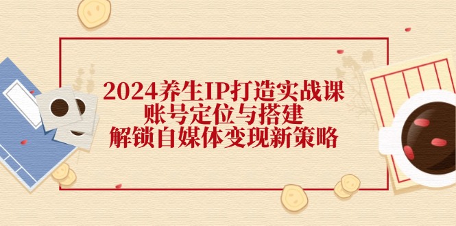 2024养生IP打造实战课：账号定位与搭建，解锁自媒体变现新策略-928网创