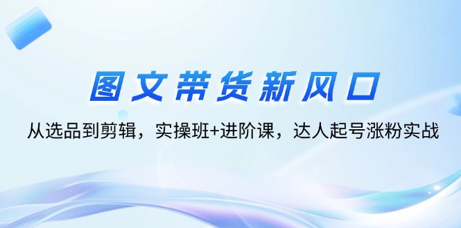 （12306期）图文带货新风口：从选品到剪辑，实操班+进阶课，达人起号涨粉实战-928网创